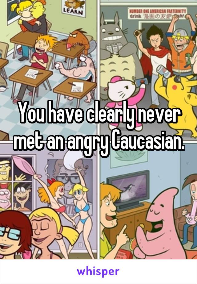You have clearly never met an angry Caucasian.  