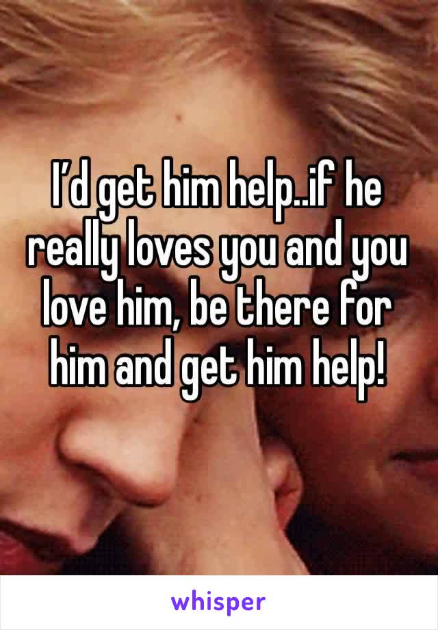 I’d get him help..if he really loves you and you love him, be there for him and get him help!