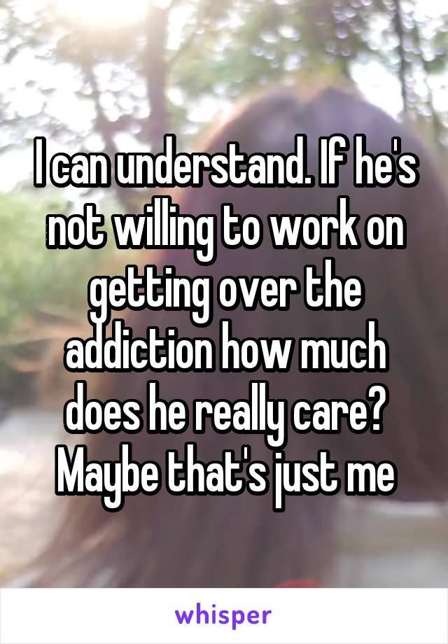 I can understand. If he's not willing to work on getting over the addiction how much does he really care? Maybe that's just me