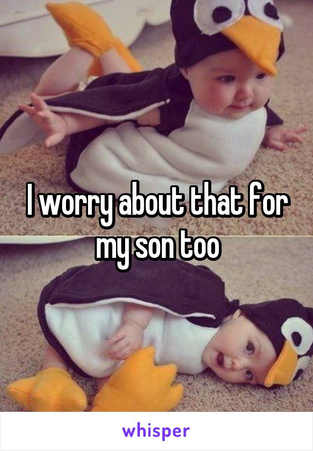 I worry about that for my son too