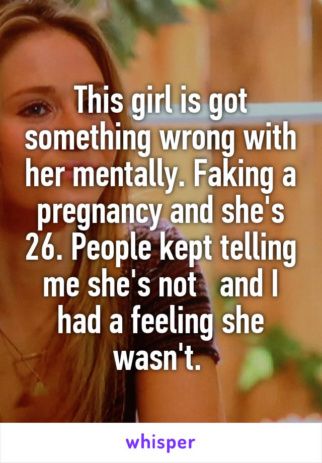 This girl is got something wrong with her mentally. Faking a pregnancy and she's 26. People kept telling me she's not   and I had a feeling she wasn't. 