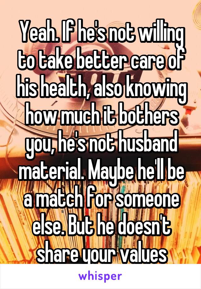 Yeah. If he's not willing to take better care of his health, also knowing how much it bothers you, he's not husband material. Maybe he'll be a match for someone else. But he doesn't share your values