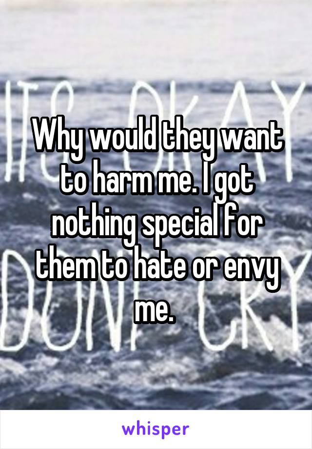 Why would they want to harm me. I got nothing special for them to hate or envy me. 