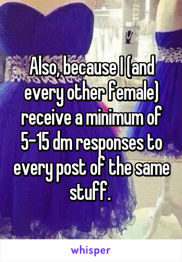 Also, because I (and every other female) receive a minimum of 5-15 dm responses to every post of the same stuff. 