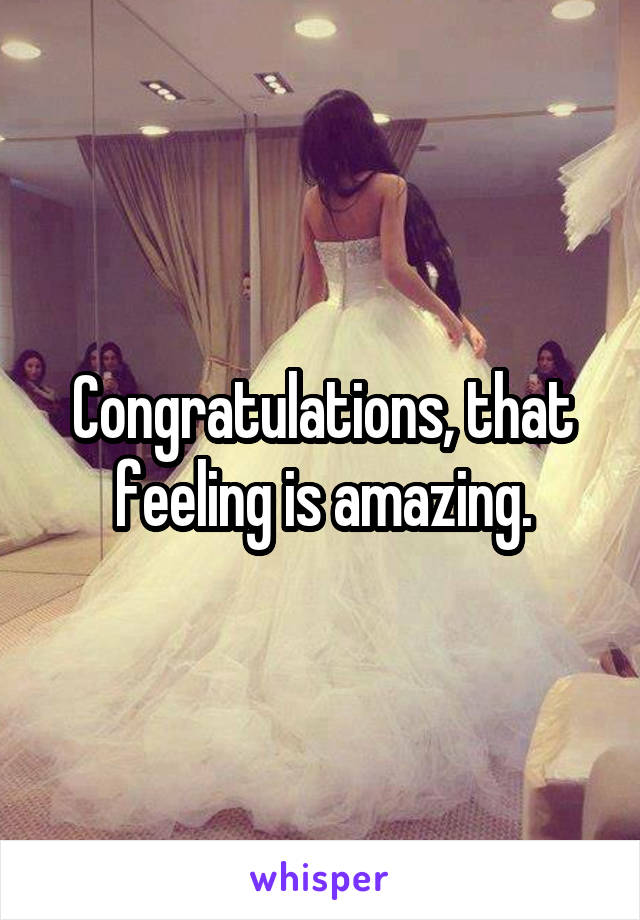Congratulations, that feeling is amazing.