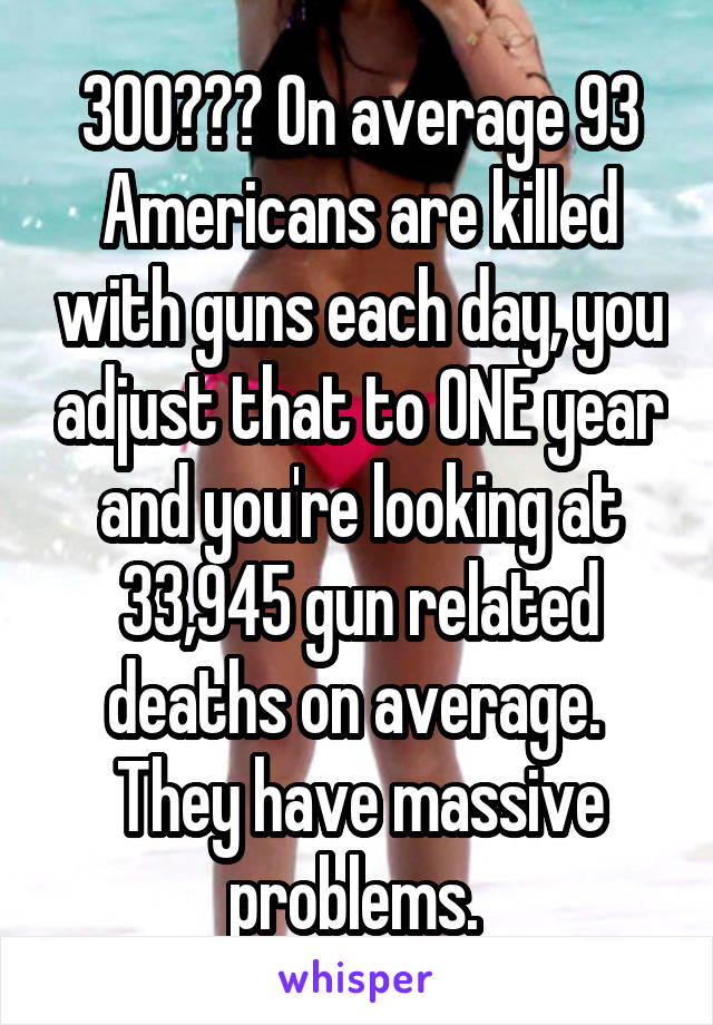 300??? On average 93 Americans are killed with guns each day, you adjust that to ONE year and you're looking at 33,945 gun related deaths on average. 
They have massive problems. 