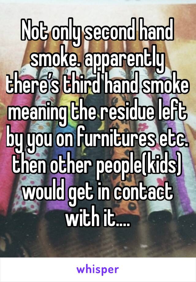 Not only second hand smoke. apparently there’s third hand smoke meaning the residue left by you on furnitures etc. then other people(kids) would get in contact with it....