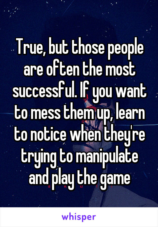 True, but those people are often the most successful. If you want to mess them up, learn to notice when they're trying to manipulate and play the game