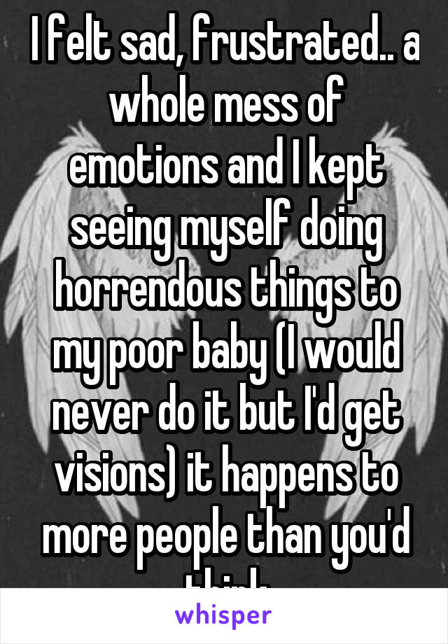 I felt sad, frustrated.. a whole mess of emotions and I kept seeing myself doing horrendous things to my poor baby (I would never do it but I'd get visions) it happens to more people than you'd think