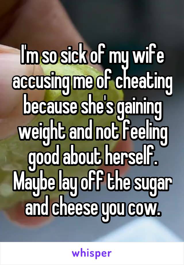 I'm so sick of my wife accusing me of cheating because she's gaining weight and not feeling good about herself. Maybe lay off the sugar and cheese you cow.