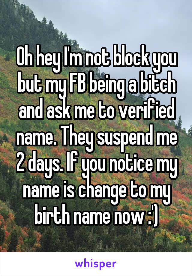 Oh hey I'm not block you but my FB being a bitch and ask me to verified name. They suspend me 2 days. If you notice my name is change to my birth name now :')