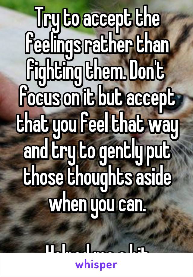 Try to accept the feelings rather than fighting them. Don't  focus on it but accept that you feel that way and try to gently put those thoughts aside when you can.

Helped me a bit