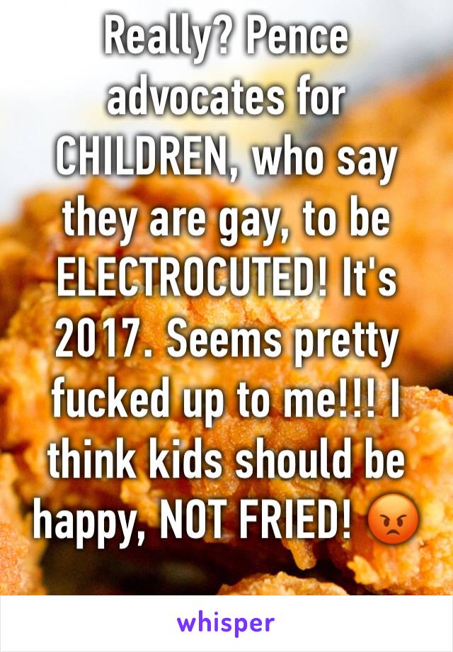 Really? Pence advocates for CHILDREN, who say they are gay, to be ELECTROCUTED! It's 2017. Seems pretty fucked up to me!!! I think kids should be happy, NOT FRIED! 😡