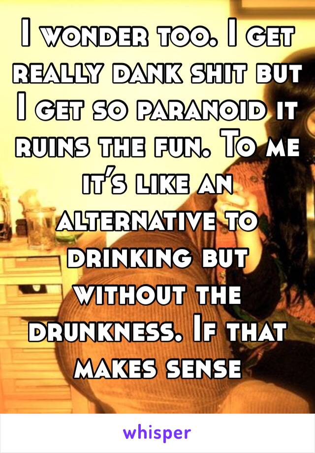 I wonder too. I get really dank shit but I get so paranoid it ruins the fun. To me it’s like an alternative to drinking but without the drunkness. If that makes sense 