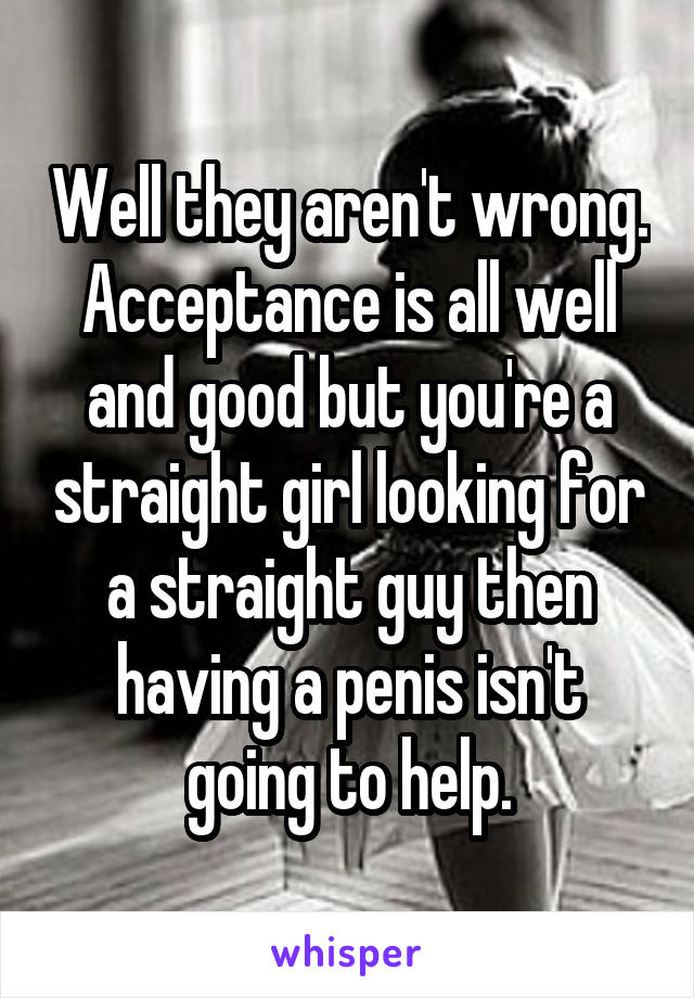 Well they aren't wrong. Acceptance is all well and good but you're a straight girl looking for a straight guy then having a penis isn't going to help.