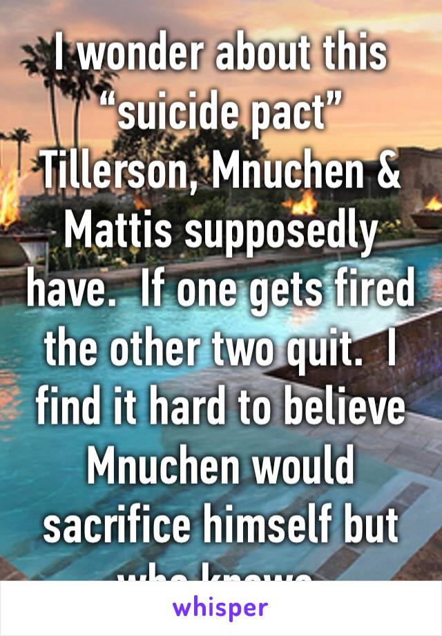 I wonder about this “suicide pact” Tillerson, Mnuchen & Mattis supposedly have.  If one gets fired the other two quit.  I find it hard to believe Mnuchen would sacrifice himself but who knows.