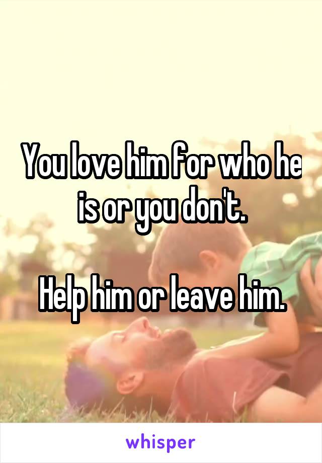 You love him for who he is or you don't.

Help him or leave him.