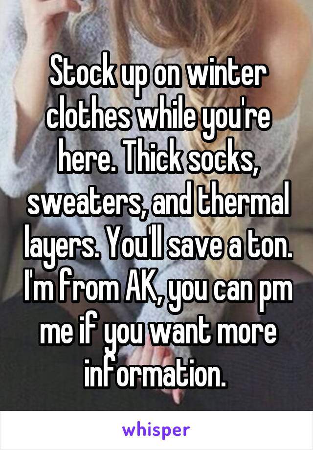 Stock up on winter clothes while you're here. Thick socks, sweaters, and thermal layers. You'll save a ton. I'm from AK, you can pm me if you want more information. 