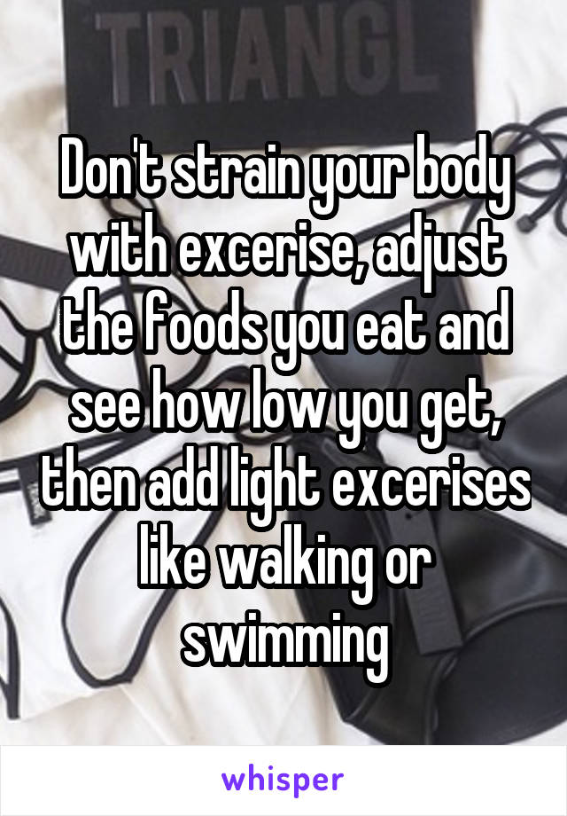 Don't strain your body with excerise, adjust the foods you eat and see how low you get, then add light excerises like walking or swimming