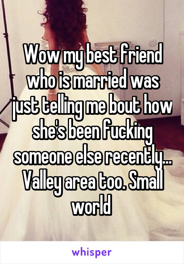 Wow my best friend who is married was just telling me bout how she's been fucking someone else recently... Valley area too. Small world 
