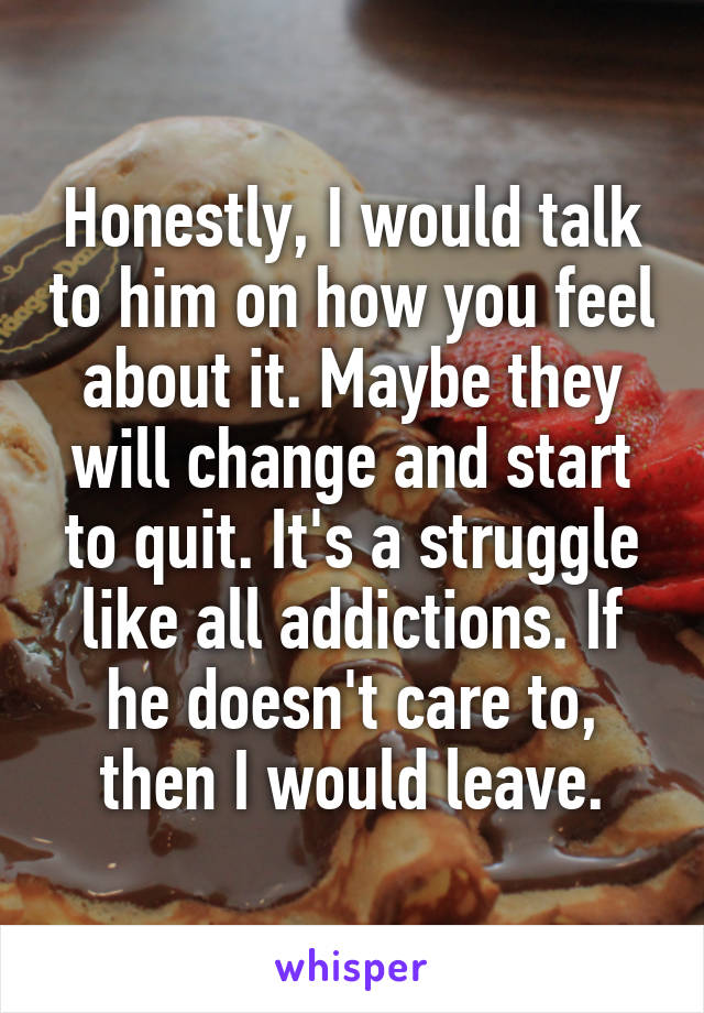 Honestly, I would talk to him on how you feel about it. Maybe they will change and start to quit. It's a struggle like all addictions. If he doesn't care to, then I would leave.