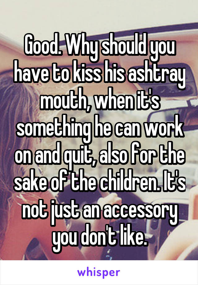 Good. Why should you have to kiss his ashtray mouth, when it's something he can work on and quit, also for the sake of the children. It's not just an accessory you don't like.