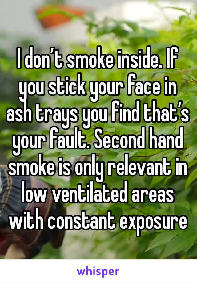 I don’t smoke inside. If you stick your face in ash trays you find that’s your fault. Second hand smoke is only relevant in low ventilated areas with constant exposure