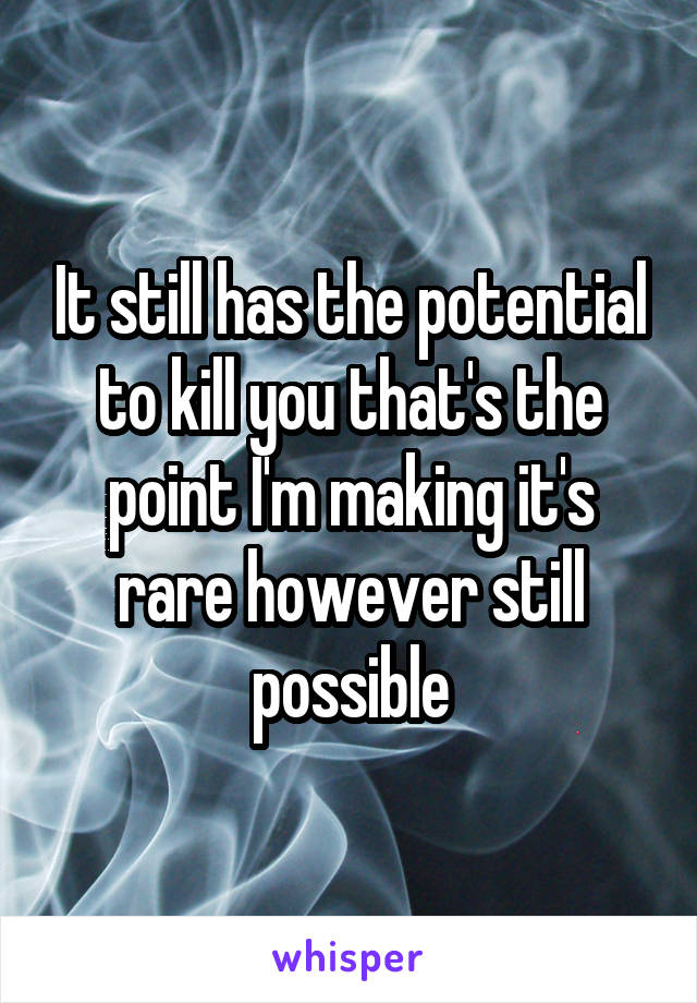 It still has the potential to kill you that's the point I'm making it's rare however still possible