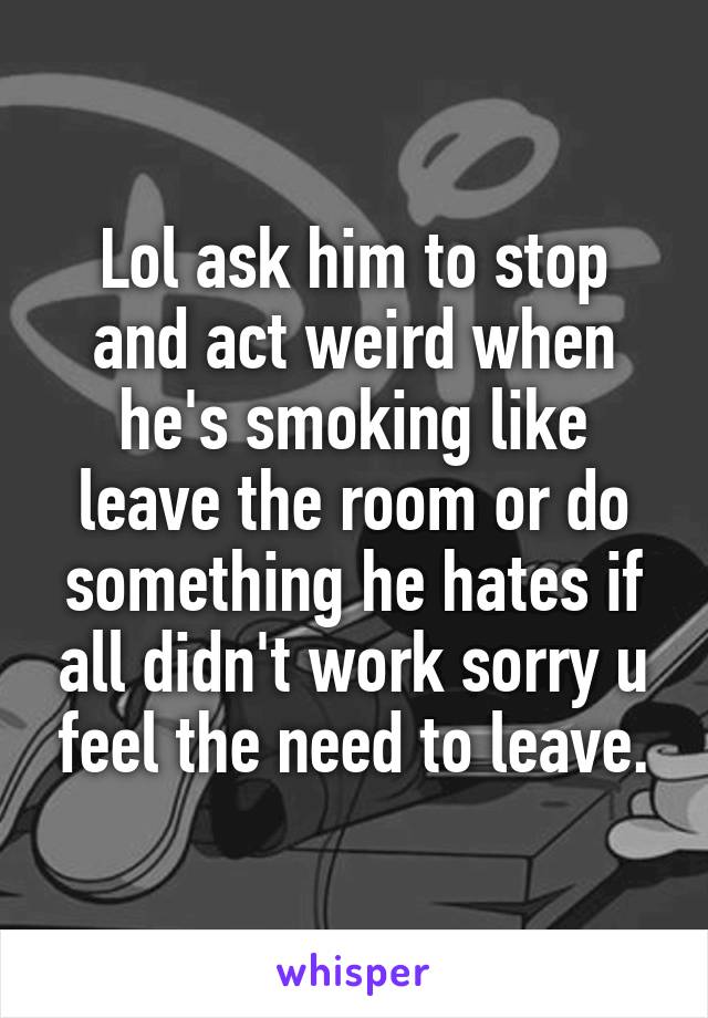 Lol ask him to stop and act weird when he's smoking like leave the room or do something he hates if all didn't work sorry u feel the need to leave.