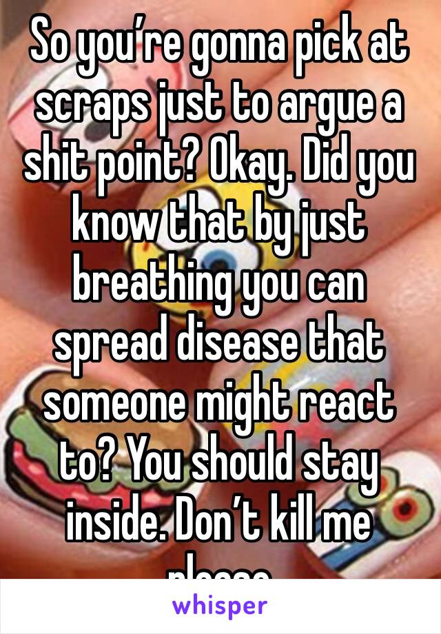 So you’re gonna pick at scraps just to argue a shit point? Okay. Did you know that by just breathing you can spread disease that someone might react to? You should stay inside. Don’t kill me please 