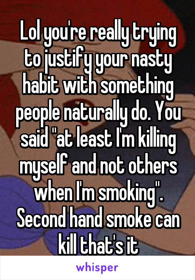 Lol you're really trying to justify your nasty habit with something people naturally do. You said "at least I'm killing myself and not others when I'm smoking". Second hand smoke can kill that's it