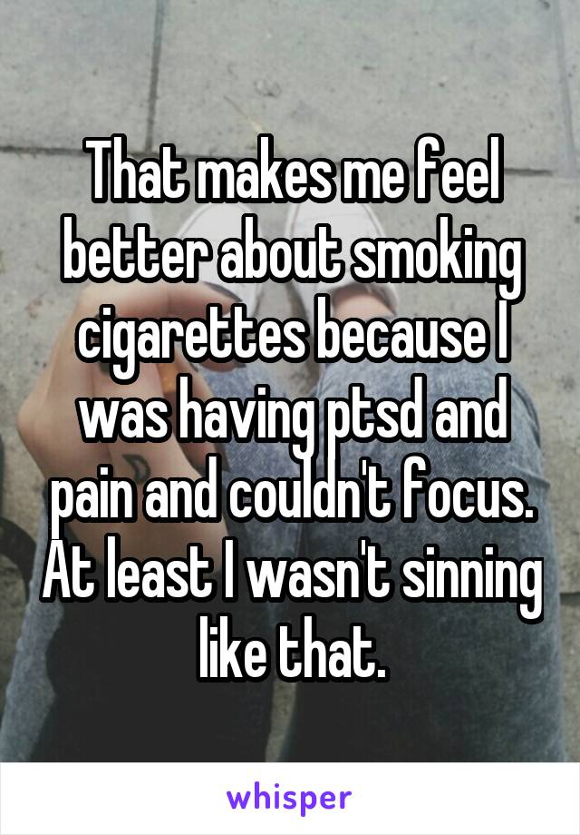 That makes me feel better about smoking cigarettes because I was having ptsd and pain and couldn't focus. At least I wasn't sinning like that.