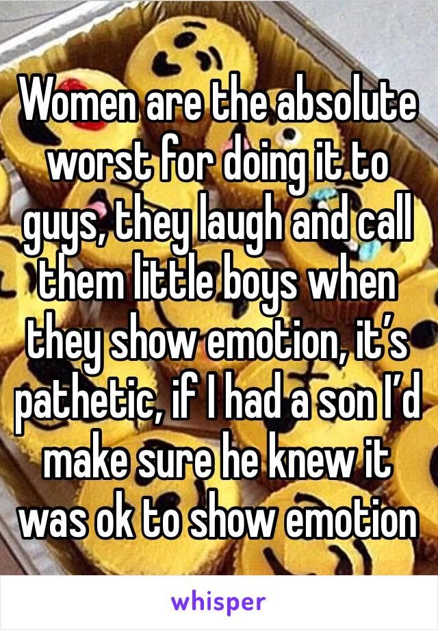 Women are the absolute worst for doing it to guys, they laugh and call them little boys when they show emotion, it’s pathetic, if I had a son I’d make sure he knew it was ok to show emotion