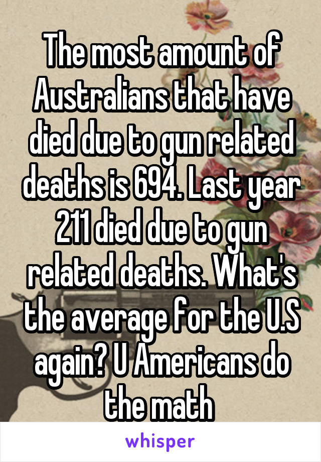 The most amount of Australians that have died due to gun related deaths is 694. Last year 211 died due to gun related deaths. What's the average for the U.S again? U Americans do the math 