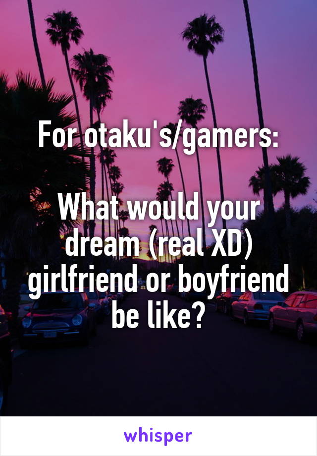 For otaku's/gamers:

What would your dream (real XD) girlfriend or boyfriend be like?