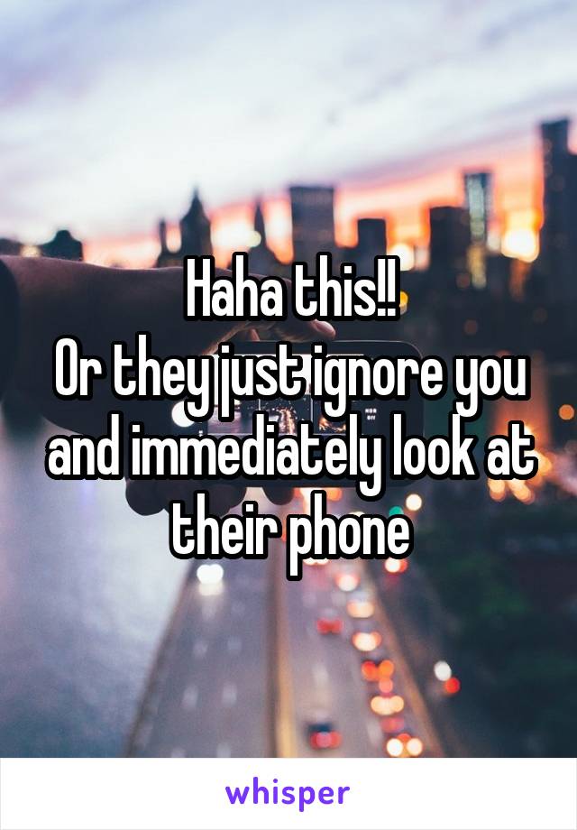 Haha this!!
Or they just ignore you and immediately look at their phone