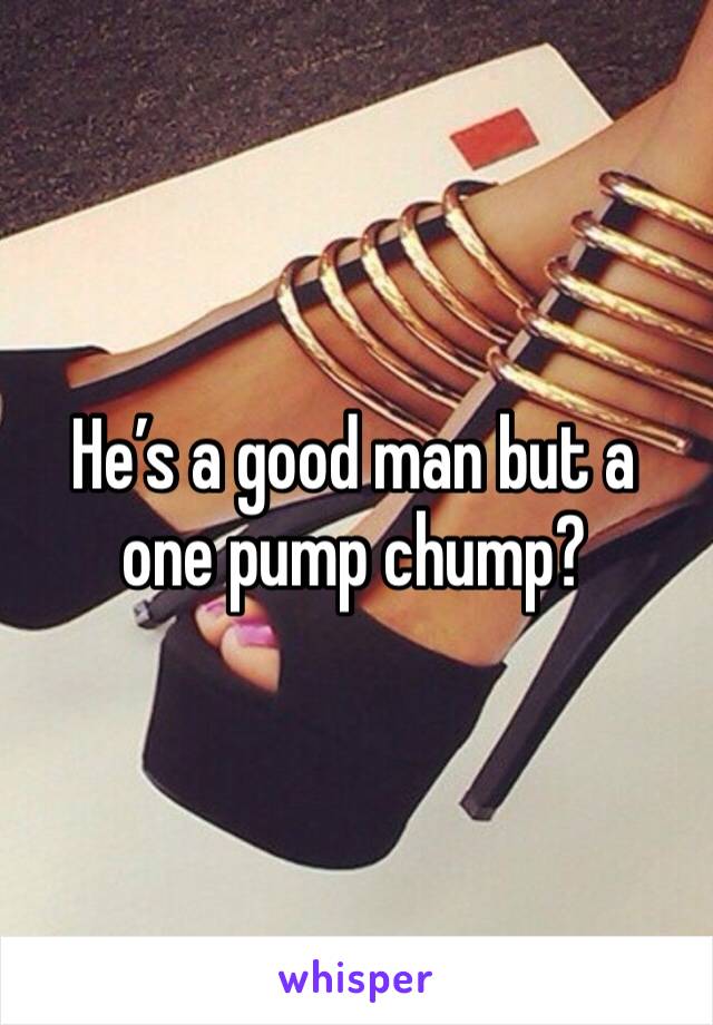 He’s a good man but a one pump chump?