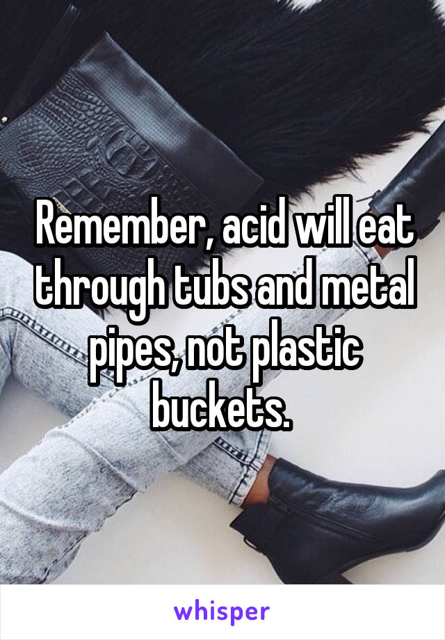 Remember, acid will eat through tubs and metal pipes, not plastic buckets. 
