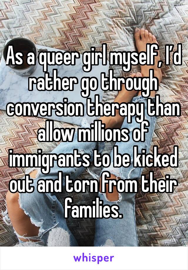 As a queer girl myself, I’d rather go through conversion therapy than allow millions of immigrants to be kicked out and torn from their families. 