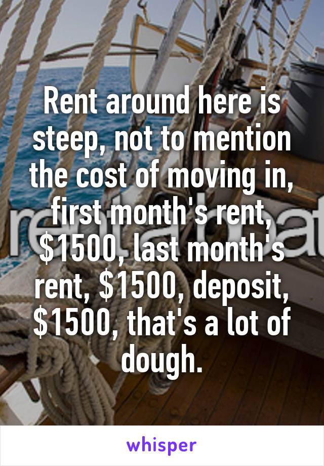 Rent around here is steep, not to mention the cost of moving in, first month's rent, $1500, last month's rent, $1500, deposit, $1500, that's a lot of dough.