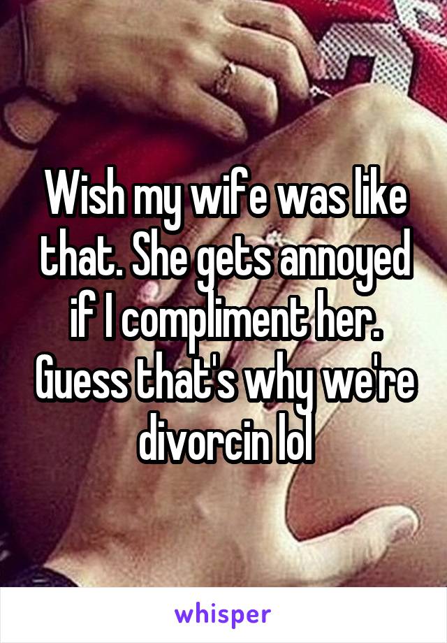 Wish my wife was like that. She gets annoyed if I compliment her. Guess that's why we're divorcin lol