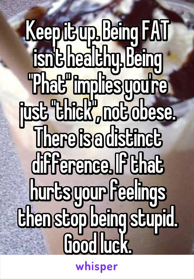 Keep it up. Being FAT isn't healthy. Being "Phat" implies you're just "thick", not obese. There is a distinct difference. If that hurts your feelings then stop being stupid. Good luck.