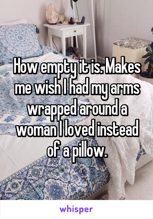 How empty it is. Makes me wish I had my arms wrapped around a woman I loved instead of a pillow.