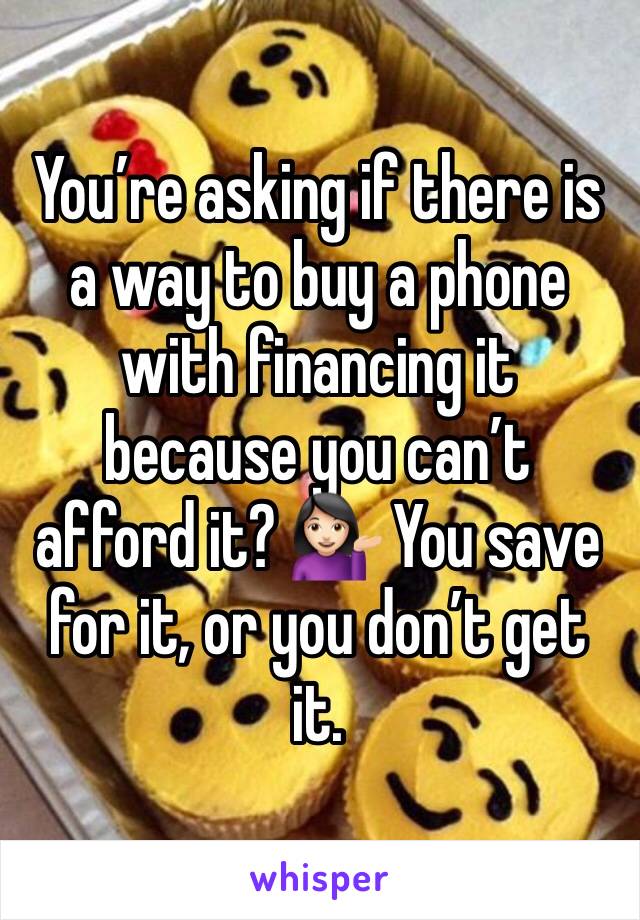 You’re asking if there is a way to buy a phone with financing it because you can’t afford it? 💁🏻 You save for it, or you don’t get it. 