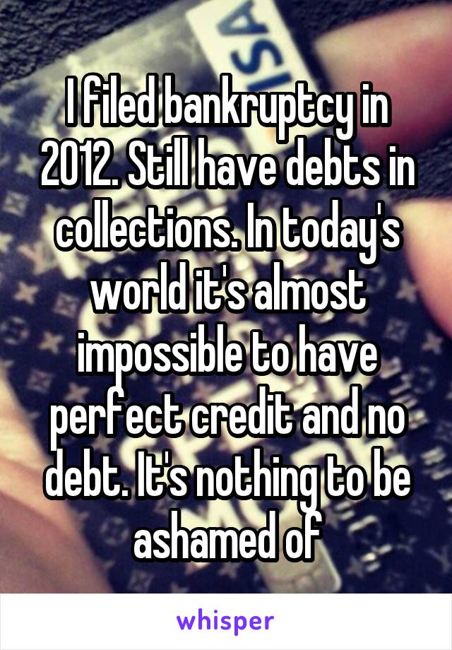 I filed bankruptcy in 2012. Still have debts in collections. In today's world it's almost impossible to have perfect credit and no debt. It's nothing to be ashamed of