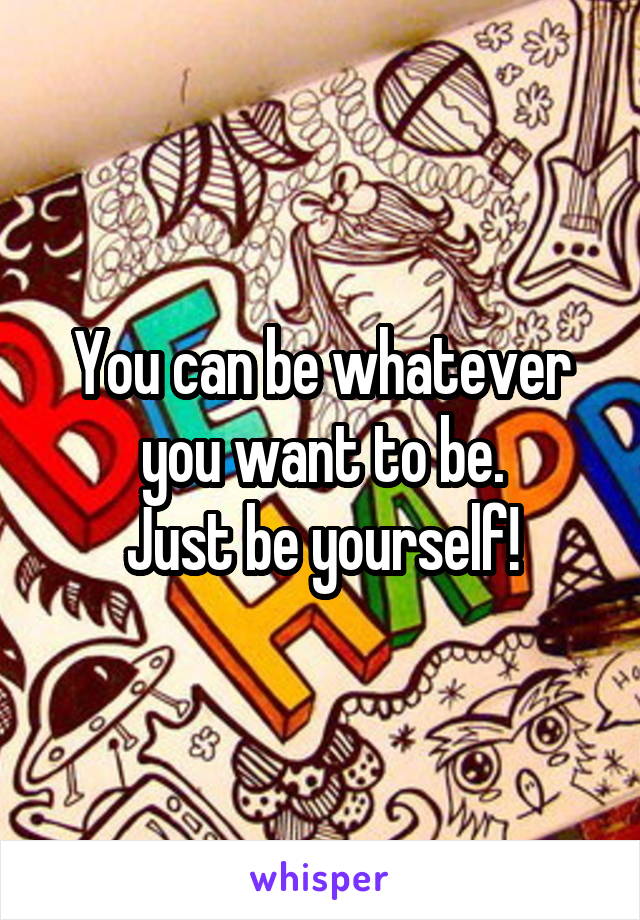 You can be whatever you want to be.
Just be yourself!
