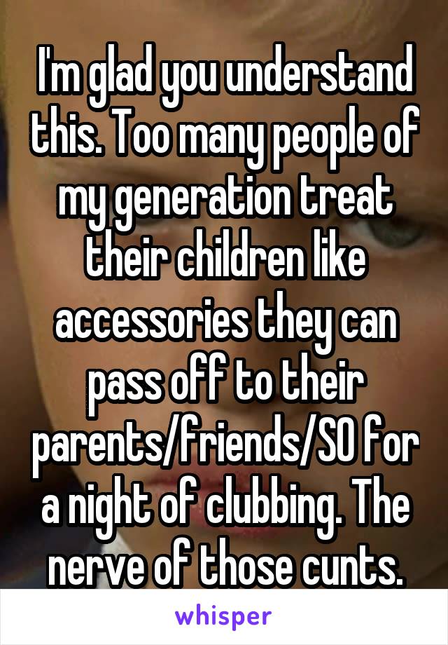 I'm glad you understand this. Too many people of my generation treat their children like accessories they can pass off to their parents/friends/SO for a night of clubbing. The nerve of those cunts.