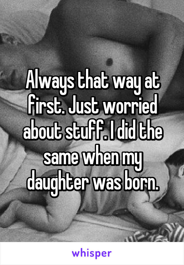 Always that way at first. Just worried about stuff. I did the same when my daughter was born.