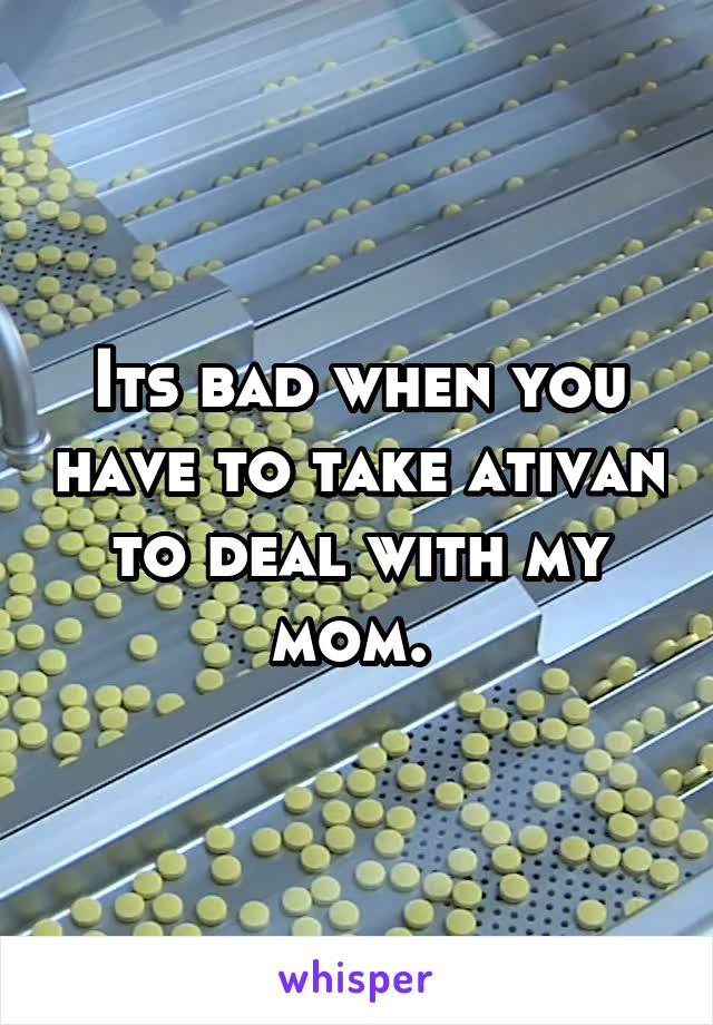 Its bad when you have to take ativan to deal with my mom. 