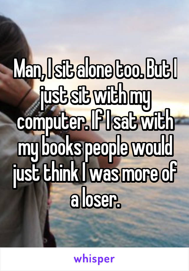 Man, I sit alone too. But I just sit with my computer. If I sat with my books people would just think I was more of a loser.